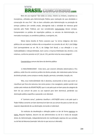 209
Bens de uso especial "são todas as coisas, móveis ou imóveis, corpóreas ou
incorpóreas, utilizadas pela Administração Pública para realização de suas atividades e
consecução de seus fins". São os bens utilizados pela Administração na prestação de
serviços públicos (em sentido amplo, abrangendo toda a atividade de interesse geral
exercida pelo Poder Público), por isso considerados instrumentos desses serviços.
Compreendem os prédios de repartições públicas, os veículos da Administração, os
mercados municipais, os cemitérios públicos, o aeroporto, etc.
Maria Sylvia Zanella di Pietro assevera que "as terras indígenas são bens
públicos de uso especial; embora não se enquadrem no conceito do art. 66, II, do Código
Civil (correspondente ao art. 99, II, do Código Civil Atual), a sua afetação e a sua
inalienabilidade e indisponibilidade, bem como a imprescritibilidade dos direitos a ela
relativos, conforme previsto no § 4°, do art. 231, permite inclui-las nessa categoria".
Características comuns dos bens do domínio público:
1) INALIENABILIDADE - Estes bens, por estarem afetados (destinados) a fins
públicos, estão fora do comércio jurídico de direito privado, são inalienáveis pelas formas
de direito privado, como compra e venda, doação, permuta, comodato, locação, etc.
Mas, essa inalienabilidade não é absoluta, excetuando os bens que assim se
classificam por forca da natureza, tais como praias e rios navegáveis, podem perder esse
caráter pelo instituto da DESAFETAÇÃO, que é o ato pelo qual um bem passa da categoria de
bem de uso comum do povo ou uso especial para bem dominical, perdendo sua
destinação pública específica e passando a ser alienável.
A "contrario sensu", podemos classificar a AFETAÇÃO como o ato pelo qual o
Poder Público converte um bem dominical em bem de uso comum do povo ou bem de uso
especial, dependendo de sua destinação, tornando-o inalienável.
Os institutos da desafetação e afetação podem se dar de forma expressa ou
tácita. Naquela hipótese, decorre de ato administrativo ou de lei e nesta de atuação
direta da Administração, independentemente de manifestação expressa de sua vontade,
ou de fato da Natureza (exemplo: leito do rio que seca ou é alterado).
 