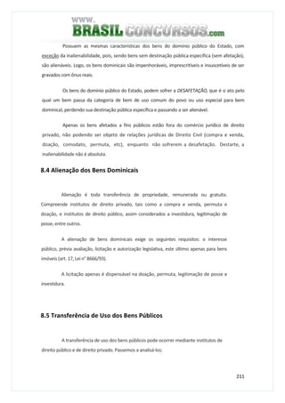 211
Possuem as mesmas características dos bens do domínio público do Estado, com
exceção da inalienabilidade, pois, sendo bens sem destinação pública específica (sem afetação),
são alienáveis. Logo, os bens dominicais são impenhoráveis, imprescritíveis e insuscetíveis de ser
gravados com ônus reais.
Os bens do domínio público do Estado, podem sofrer a DESAFETAÇÃO, que é o ato pelo
qual um bem passa da categoria de bem de uso comum do povo ou uso especial para bem
dominical, perdendo sua destinação pública específica e passando a ser alienável.
Apenas os bens afetados a fins públicos estão fora do comércio jurídico de direito
privado, não podendo ser objeto de relações jurídicas de Direito Civil (compra e venda,
doação, comodato, permuta, etc), enquanto não sofrerem a desafetação. Destarte, a
inalienabilidade não é absoluta.
8.4 Alienação dos Bens Dominicais
Alienação é toda transferência de propriedade, remunerada ou gratuita.
Compreende institutos de direito privado, tais como a compra e venda, permuta e
doação, e institutos de direito público, assim considerados a investidura, legitimação de
posse, entre outros.
A alienação de bens dominicais exige os seguintes requisitos: o interesse
público, prévia avaliação, licitação e autorização legislativa, este último apenas para bens
imóveis (art. 17, Lei n° 8666/93).
A licitação apenas é dispensável na doação, permuta, legitimação de posse e
investidura.
8.5 Transferência de Uso dos Bens Públicos
A transferência de uso dos bens públicos pode ocorrer mediante institutos de
direito público e de direito privado. Passemos a analisá-los:
 