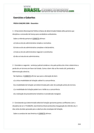 214
Exercícios e Gabaritos
PROVA OAB/MG 2006 - Dezembro
1 - O Secretário Municipal de Política Urbana de determinada Cidade edita portaria que
disciplina a concessão de licença para vendedores ambulantes.
Sobre a referida portaria é CORRETO afirmar:
a) trata-se de ato administrativo simples e normativo.
b) trata-se de ato administrativo complexo e declaratório.
c) trata-se de ato administrativo negocial e constitutivo.
d) não se trata de ato administrativo.
2 - Considere o seguinte : sentença judicial condena o réu pela prática de crime e determina a
perda de um terreno em favor do Estado. Como o bem não se lhe revela útil, pretende a
Administração aliená-lo.
Na hipótese, é CORRETO afirmar que para a alienação do bem:
a) a única modalidade de licitação cabível é a concorrência.
b) a modalidade de licitação será determinada pelo valor de avaliação prévia do terreno.
c) a modalidade de licitação poderá ser o leilão ou a concorrência.
d) a realização de procedimento licitatório é considerada inexigível.
3 - Constatando que determinado edital de licitação apresenta pontos conflitantes com a
disciplina da Lei n.º 8.666/93, José Américo Brasil protocoliza impugnação do referido ato, 5
dias antes da data aprazada para a abertura dos envelopes de licitação.
Sobre a conduta de José Américo é CORRETO afirmar:
 
