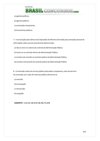 216
a) agentes políticos.
b) agentes públicos.
c) contratados temporários.
d) funcionários públicos.
7 - A convocação pela Câmara dos Deputados de Ministro de Estado para prestação pessoal de
informações sobre assunto previamente determinado:
a) não se inclui no sistema de controle da Administração Pública.
b) insere-se no controle interno da Administração Pública.
c) constitui ato inserido no controle político da Administração Pública.
d) constitui instrumento de controle judicial da Administração Pública
8 - A retomada coativa do serviço público pelo poder competente, antes do término
da concessão, por razão de interesse público denomina-se:
a) reversão.
b) encampação.
c) retrocessão.
d) ocupação.
GABARITO – 1 A, 2 C, 3 B, 4 D, 5 B, 6 B, 7 C, 8 B
 