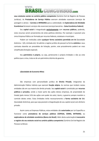 21
seus estatutos sociais no cartório público competente (Cartório Civil de Registro de Pessoas
Jurídicas). As Prestadoras de Serviço Público exercem atividades essenciais (serviços de
postagem e aéreos – Correios e INFRAERO) para a coletividade. As Exploradoras de Atividade
Econômicas fornecem serviços não essenciais (serviços bancários - Caixa Econômica Federal).
Seu capital social é integralizado exclusivamente com recursos públicos, podendo,
estes recursos serem provenientes de entes políticos distintos. Por exemplo: é possível uma
única Empresa Pública ser formada por recursos federais, estaduais e municipais.
Podem ser instituídas sobre qualquer forma societária permitida em lei (Sociedade
Anônima – S/A, Limitada etc). Só admite o regime jurídico de pessoal na forma celetista e seus
contratos deverão ser precedidos de licitação, porém, este procedimento poderá ser mais
simplificado (licitação especial).
Seu patrimônio é próprio, ou seja, pertencente à própria Entidade e não ao ente
político que a criou, trata-se de um patrimônio distinto do governo.
c)Sociedade de Economia Mista
São empresas com personalidade jurídica de Direito Privado, integrantes da
Administração Pública Indireta que exercem função atípica. As normas que incidem nestas
entidades são em sua maioria de direito privado. Seu capital social é constituído por recursos
públicos e privados, sendo a maior parte das ações destas empresas, de propriedade do
Estado (pelo menos 51% das ações com poder de voto). Assim, o governo sempre mantém o
controle destes entes. Estas Entidades terão necessariamente a forma societária de S.A.
(Sociedade Anônima), para que seja possível a integralização do seu capital social com dinheiro
privado.
Assim como as Empresas Públicas, estas entidades são autorizadas por Lei Específica a
funcionar como prestadoras de serviços públicos (COPASA, CEMIG, BHTRANS), ou
exploradoras de atividade econômica (Banco do Brasil). Além desta autorização é necessário
o registro do seu estatuto social no cartório público competente (Cartório Civil de Registro de
Pessoas Jurídicas).
 