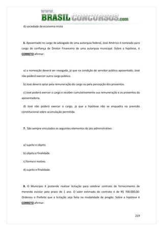 219
d) sociedade de economia mista
6. Aposentado no cargo de advogado de uma autarquia federal, José Américo é nomeado para
cargo de confiança de Diretor Financeiro de uma autarquia municipal. Sobre a hipótese, é
CORRETO afirmar:
a) a nomeação deverá ser revogada, já que na condição de servidor público aposentado, José
não poderá exercer outro cargo público.
b) José deverá optar pela remuneração do cargo ou pela percepção dos proventos.
c) José poderá exercer o cargo e receber cumulativamente sua remuneração e os proventos da
aposentadoria.
d) José não poderá exercer o cargo, já que a hipótese não se enquadra na previsão
constitucional sobre acumulação permitida.
7. São sempre vinculados os seguintes elementos do ato administrativo:
a) sujeito e objeto.
b) objeto e finalidade.
c) forma e motivo.
d) sujeito e finalidade.
8. O Município X pretende realizar licitação para celebrar contrato de fornecimento de
merenda escolar pelo prazo de 1 ano. O valor estimado do contrato é de R$ 700.000,00.
Ordenou o Prefeito que a licitação seja feita na modalidade de pregão. Sobre a hipótese é
CORRETO afirmar:
 