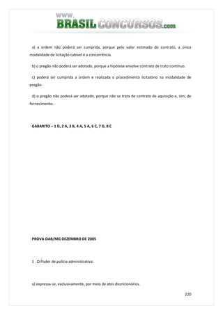 220
a) a ordem não poderá ser cumprida, porque pelo valor estimado do contrato, a única
modalidade de licitação cabível é a concorrência.
b) o pregão não poderá ser adotado, porque a hipótese envolve contrato de trato contínuo.
c) poderá ser cumprida a ordem e realizada o procedimento licitatório na modalidade de
pregão.
d) o pregão não poderá ser adotado, porque não se trata de contrato de aquisição e, sim, de
fornecimento.
GABARITO – 1 D, 2 A, 3 B, 4 A, 5 A, 6 C, 7 D, 8 C
PROVA OAB/MG DEZEMBRO DE 2005
1 . O Poder de polícia administrativa:
a) expressa-se, exclusivamente, por meio de atos discricionários.
 