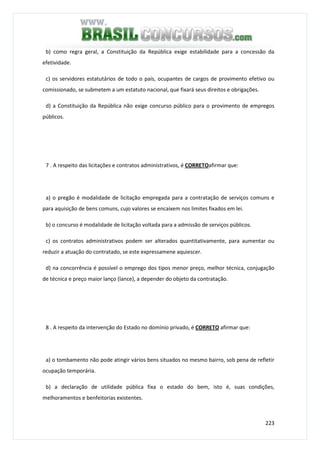 223
b) como regra geral, a Constituição da República exige estabilidade para a concessão da
efetividade.
c) os servidores estatutários de todo o país, ocupantes de cargos de provimento efetivo ou
comissionado, se submetem a um estatuto nacional, que fixará seus direitos e obrigações.
d) a Constituição da República não exige concurso público para o provimento de empregos
públicos.
7 . A respeito das licitações e contratos administrativos, é CORRETOafirmar que:
a) o pregão é modalidade de licitação empregada para a contratação de serviços comuns e
para aquisição de bens comuns, cujo valores se encaixem nos limites fixados em lei.
b) o concurso é modalidade de licitação voltada para a admissão de serviços públicos.
c) os contratos administrativos podem ser alterados quantitativamente, para aumentar ou
reduzir a atuação do contratado, se este expressamene aquiescer.
d) na concorrência é possível o emprego dos tipos menor preço, melhor técnica, conjugação
de técnica e preço maior lanço (lance), a depender do objeto da contratação.
8 . A respeito da intervenção do Estado no domínio privado, é CORRETO afirmar que:
a) o tombamento não pode atingir vários bens situados no mesmo bairro, sob pena de refletir
ocupação temporária.
b) a declaração de utilidade pública fixa o estado do bem, isto é, suas condições,
melhoramentos e benfeitorias existentes.
 