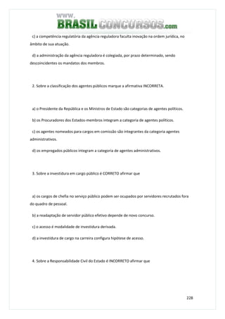 228
c) a competência regulatória da agência reguladora faculta inovação na ordem jurídica, no
âmbito de sua atuação.
d) a administração da agência reguladora é colegiada, por prazo determinado, sendo
descoincidentes os mandatos dos membros.
2. Sobre a classificação dos agentes públicos marque a afirmativa INCORRETA.
a) o Presidente da República e os Ministros de Estado são categorias de agentes políticos.
b) os Procuradores dos Estados-membros integram a categoria de agentes políticos.
c) os agentes nomeados para cargos em comissão são integrantes da categoria agentes
administrativos.
d) os empregados públicos integram a categoria de agentes administrativos.
3. Sobre a investidura em cargo público é CORRETO afirmar que
a) os cargos de chefia no serviço público podem ser ocupados por servidores recrutados fora
do quadro de pessoal.
b) a readaptação de servidor público efetivo depende de novo concurso.
c) o acesso é modalidade de investidura derivada.
d) a investidura de cargo na carreira configura hipótese de acesso.
4. Sobre a Responsabilidade Civil do Estado é INCORRETO afirmar que
 