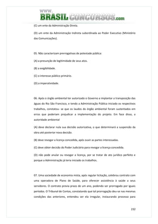 232
(C) um ente da Administração Direta.
(D) um ente da Administração Indireta subordinada ao Poder Executivo (Ministério
das Comunicações).
05. Não caracterizam prerrogativas de potestade pública:
(A) a presunção de legitimidade de seus atos.
(B) a exigibilidade.
(C) o interesse público primário.
(D) a imperatividade.
06. Após o órgão ambiental ter autorizado o Governo a implantar a transposição das
águas do Rio São Francisco, e tendo a Administração Pública iniciado os respectivos
trabalhos, constatou- se que os laudos do órgão ambiental foram sustentados em
erros que poderiam prejudicar a implementação do projeto. Em face disso, a
autoridade ambiental
(A) deve declarar nula sua decisão autorizativa, o que determinará a suspensão da
obra até posterior nova decisão.
(B) deve revogar a licença concedida, após ouvir as partes interessadas.
(C) deve obter decisão do Poder Judiciário para revogar a licença concedida.
(D) não pode anular ou revogar a licença, por se tratar de ato jurídico perfeito e
porque a Administração já teria iniciado os trabalhos.
07. Uma sociedade de economia mista, após regular licitação, celebrou contrato com
uma operadora de Plano de Saúde, para oferecer assistência à saúde a seus
servidores. O contrato previa prazo de um ano, podendo ser prorrogado por iguais
períodos. O Tribunal de Contas, constatando que tal prorrogação deu-se nas mesmas
condições das anteriores, entendeu ser ela irregular, instaurando processo para
 