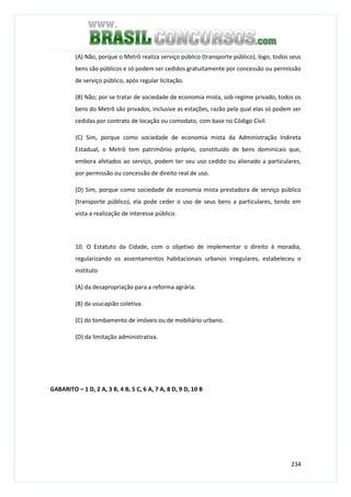 234
(A) Não, porque o Metrô realiza serviço público (transporte público), logo, todos seus
bens são públicos e só podem ser cedidos gratuitamente por concessão ou permissão
de serviço público, após regular licitação.
(B) Não; por se tratar de sociedade de economia mista, sob regime privado, todos os
bens do Metrô são privados, inclusive as estações, razão pela qual elas só podem ser
cedidas por contrato de locação ou comodato, com base no Código Civil.
(C) Sim, porque como sociedade de economia mista da Administração Indireta
Estadual, o Metrô tem patrimônio próprio, constituído de bens dominicais que,
embora afetados ao serviço, podem ter seu uso cedido ou alienado a particulares,
por permissão ou concessão de direito real de uso.
(D) Sim, porque como sociedade de economia mista prestadora de serviço público
(transporte público), ela pode ceder o uso de seus bens a particulares, tendo em
vista a realização de interesse público.
10. O Estatuto da Cidade, com o objetivo de implementar o direito à moradia,
regularizando os assentamentos habitacionais urbanos irregulares, estabeleceu o
instituto
(A) da desapropriação para a reforma agrária.
(B) da usucapião coletiva.
(C) do tombamento de imóveis ou de mobiliário urbano.
(D) da limitação administrativa.
GABARITO – 1 D, 2 A, 3 B, 4 B, 5 C, 6 A, 7 A, 8 D, 9 D, 10 B
 