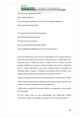 236
(A) o direito de impugnação de edital.
(B) as audiências públicas.
(C) as nomeações de particulares para diretores de agências regulatórias.
(D) as parcerias público-privadas.
04. O conceito de serviço público não alberga:
(A) a titularidade própria do Estado.
(B) o princípio da livre iniciativa.
(C) a sua executoriedade pelo regime público.
(D) a possibilidade de delegação do seu exercício a particulares.
05. Em um imóvel anexo a uma escola, de propriedade de um município, decidiu-se
plantar árvores frutíferas, para melhorar a merenda escolar. Passados alguns anos,
constatou-se que a escolha das árvores frutíferas não foi a melhor, visto que
formigas infestaram essas árvores, causando problemas aos alunos e professores.
Como a escolha discricionária das árvores frutíferas coube ao Secretário da
Educação, pode-se impugnar a validade do ato decisório desse Secretário, sob a
alegação de que referido ato não obedeceu ao princípio da eficiência?
(A) Não, se na época da escolha discricionária esta pôde ser reputada como a melhor.
(B) Sim, porque o agente público responde sempre pelos seus atos, ainda que estes
venham a se revelar insatisfatórios em tempos posteriores.
(C) Não, porque escolhas discricionárias só podem ser impugnadas se caracterizarem
desvio de poder.
(D) Sim, porque todos os atos administrativos que determinam escolhas
discricionárias podem ser revogados por qualquer vício, inclusive de ineficiência.
 