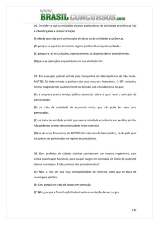 237
06. Entende-se que as entidades estatais exploradoras de atividades econômicas não
estão obrigadas a realizar licitação
(A) desde que seja para contratação de obras ou de atividades econômicas.
(B) porque se sujeitam ao mesmo regime jurídico das empresas privadas.
(C) porque a Lei de Licitações, expressamente, as dispensa desse procedimento.
(D) para as operações enquadráveis em sua atividade-fim.
07. Em execução judicial sofrida pela Companhia do Metropolitano de São Paulo-
METRÔ, foi determinada a penhora dos seus recursos financeiros. O STF concedeu
liminar suspendendo cautelarmente tal decisão, sob o fundamento de que:
(A) a empresa presta serviço público essencial, sobre o qual recai o princípio da
continuidade.
(B) se trata de sociedade de economia mista, que não pode ter seus bens
penhorados.
(C) se trata de entidade estatal que exerce atividade econômica em sentido estrito,
não podendo ocorrer descontinuidade nesse exercício.
(D) os recursos financeiros do METRÔ têm natureza de bem público, razão pela qual
só podem ser penhorados no regime de precatórios.
08. Dois prefeitos de cidades vizinhas contrataram um mesmo engenheiro, com
ótima qualificação funcional, para ocupar cargos em comissão de Chefe de Gabinete
desses municípios. Estão corretos tais procedimentos?
(A) Não, a não ser que haja compatibilidade de horários, visto que se trata de
municípios vizinhos.
(B) Sim, porque se trata de cargos em comissão.
(C) Não, porque a Constituição Federal veda acumulação desses cargos.
 