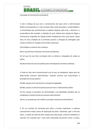 240
vinculação ao instrumento convocatório.
3. Sob o enfoque de que com o estreitamento dos laços entre a Administração
Pública contemporânea e o setor privado estão sendo atenuadas a unilateralidade e
a verticalização que caracterizavam os poderes daquela sobre este, a doutrina e a
jurisprudência têm aceitado a utilização do juízo arbitral para solução de litígios e
controvérsias originados de relação jurídica estabelecida entre essas partes. Nessa
linha, há mais condições de se entender possível a utilização de arbitragem para
resolver conflitos em relações entre Estado e particular:
(A) fundadas no estatuto dos servidores.
(B) em que dominam cláusulas contratuais exorbitantes.
(C) em que há uma forte correlação entre os direitos e obrigações de ambas as
partes.
(D) decorrentes de concurso público para contratação de servidores celetistas.
4. Pode ser tida como inconstitucional uma lei que, ao estabelecer regras para um
determinado processo administrativo, imponha entraves que burocratizam a
prestação do serviço público?
(A) Não, porque tal lei não afronta o princípio da legalidade.
(B) Não, porque se trata de lei processual que inova o ordenamento jurídico.
(C) Sim, porque os princípios da informalidade e da publicidade impedem que se
estabeleçam entraves formais ao processo administrativo.
(D) Sim, se provado que a lei malfere o princípio constitucional da eficiência.
5. Em um contrato de concessão para obras e serviços rodoviários, a empresa
concessionária realizou obras de duplicação de pistas, solicitando, após o final das
obras, a revisão da tarifa de pista simples para pista dupla, conforme estabelecia o
contrato. Por entender que a nova tarifa pretendida encareceria muito o serviço,
 