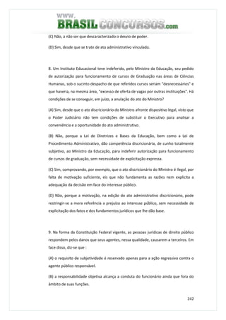 242
(C) Não, a não ser que descaracterizado o desvio de poder.
(D) Sim, desde que se trate de ato administrativo vinculado.
8. Um Instituto Educacional teve indeferido, pelo Ministro da Educação, seu pedido
de autorização para funcionamento de cursos de Graduação nas áreas de Ciências
Humanas, sob o sucinto despacho de que referidos cursos seriam "desnecessários" e
que haveria, na mesma área, "excesso de oferta de vagas por outras instituições". Há
condições de se conseguir, em juízo, a anulação do ato do Ministro?
(A) Sim, desde que o ato discricionário do Ministro afronte dispositivo legal, visto que
o Poder Judiciário não tem condições de substituir o Executivo para analisar a
conveniência e a oportunidade do ato administrativo.
(B) Não, porque a Lei de Diretrizes e Bases da Educação, bem como a Lei de
Procedimento Administrativo, dão competência discricionária, de cunho totalmente
subjetivo, ao Ministro da Educação, para indeferir autorização para funcionamento
de cursos de graduação, sem necessidade de explicitação expressa.
(C) Sim, comprovando, por exemplo, que o ato discricionário do Ministro é ilegal, por
falta de motivação suficiente, eis que não fundamenta as razões nem explicita a
adequação da decisão em face do interesse público.
(D) Não, porque a motivação, na edição do ato administrativo discricionário, pode
restringir-se a mera referência a prejuízo ao interesse público, sem necessidade de
explicitação dos fatos e dos fundamentos jurídicos que lhe dão base.
9. Na forma da Constituição Federal vigente, as pessoas jurídicas de direito público
respondem pelos danos que seus agentes, nessa qualidade, causarem a terceiros. Em
face disso, diz-se que :
(A) o requisito de subjetividade é reservado apenas para a ação regressiva contra o
agente público responsável.
(B) a responsabilidade objetiva alcança a conduta do funcionário ainda que fora do
âmbito de suas funções.
 