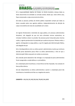 243
(C) a responsabilidade objetiva do Estado, no direito brasileiro, alcança todos os
danos decorrentes de atividade ou omissão estatal, desde que, neste último caso,
fique comprovada a culpa concorrente da vítima.
(D) todas as pessoas jurídicas de direito público respondem sempre por todos os
danos causados pelos seus agentes públicos, independentemente de aferição da
culpa e da existência de nexo de causalidade com o dano.
10. Agente Penitenciário é demitido do cargo público, em processo administrativo
disciplinar, sob alegação de que ele teria afrontado normas estatutárias, ao
introduzir telefone celular no presídio. No processo penal instaurado pelas mesmas
razões, o agente penitenciário foi absolvido por ausência de provas. Pleiteou então, o
agente, reintegração no cargo público, o que foi negado pela Administração Pública,
sob alegação de que:
(A) a interdependência entre as esferas penal e administrativa resulta que nenhuma
decisão penal absolutória possa influir na esfera administrativa, a não ser que a
Administração Pública seja parte em ambos os processos.
(B) a decisão penal absolutória não retroage e na imposição da pena administrativa
foram assegurados a ampla defesa e o contraditório.
(C) a absolvição penal reconheceu a inocorrência do fato imputado, mas calcada em
base jurídica diversa.
(D) são independentes as esferas administrativa e penal e a absolvição penal não
reconhecera a inexistência do fato ou a negativa de autoria.
GABARITO – 1 B, 2 A, 3 C, 4 D, 5 D, 6 A, 7 B, 8 C, 9 A, 10 D
 