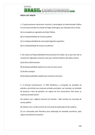 244
PROVA 129° OAB/SP
1. O posicionamento doutrinário contrário à participação da Administração Pública
em processos privados de solução de litígio (arbitragem, por exemplo) não se funda:
(A) na competência regulatória do Poder Público.
(B) na indisponibilidade do interesse público.
(C) na indispensabilidade de autorização legislativa específica.
(D) na inafastabilidade do acesso ao Judiciário.
2. No campo da Responsabilidade Extracontratual do Estado, diz-se que este não se
converte em Segurador Universal, visto que o direito brasileiro não adota a teoria
(A) do Risco Administrativo.
(B) da Responsabilidade objetiva nos casos de nexo causal.
(C) do Risco Integral.
(D) da Responsabilidade subjetiva por condutas comissivas.
3. A Emenda Constitucional n.º 9/95 flexibilizou o monopólio da atividade do
petróleo, permitindo que empresas privadas participem, por exemplo, da atividade
de pesquisa e lavra do petróleo, em regime de livre concorrência. Para tanto, as
empresas privadas devem
(A) celebrar com a Agência Nacional do Petróleo - ANP contrato de concessão de
serviço público.
(B) celebrar com a União contrato de concessão de exploração de bem público.
(C) ser autorizadas pela Petrobras para exploração de atividade econômica, após
regular procedimento licitatório.
 