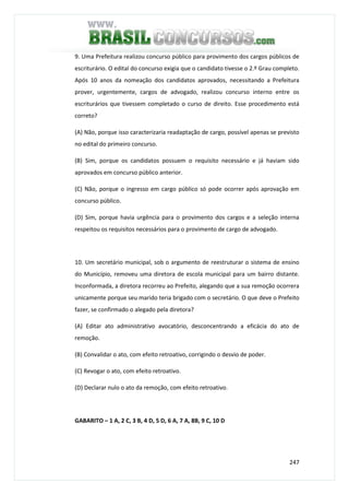 247
9. Uma Prefeitura realizou concurso público para provimento dos cargos públicos de
escriturário. O edital do concurso exigia que o candidato tivesse o 2.º Grau completo.
Após 10 anos da nomeação dos candidatos aprovados, necessitando a Prefeitura
prover, urgentemente, cargos de advogado, realizou concurso interno entre os
escriturários que tivessem completado o curso de direito. Esse procedimento está
correto?
(A) Não, porque isso caracterizaria readaptação de cargo, possível apenas se previsto
no edital do primeiro concurso.
(B) Sim, porque os candidatos possuem o requisito necessário e já haviam sido
aprovados em concurso público anterior.
(C) Não, porque o ingresso em cargo público só pode ocorrer após aprovação em
concurso público.
(D) Sim, porque havia urgência para o provimento dos cargos e a seleção interna
respeitou os requisitos necessários para o provimento de cargo de advogado.
10. Um secretário municipal, sob o argumento de reestruturar o sistema de ensino
do Município, removeu uma diretora de escola municipal para um bairro distante.
Inconformada, a diretora recorreu ao Prefeito, alegando que a sua remoção ocorrera
unicamente porque seu marido teria brigado com o secretário. O que deve o Prefeito
fazer, se confirmado o alegado pela diretora?
(A) Editar ato administrativo avocatório, desconcentrando a eficácia do ato de
remoção.
(B) Convalidar o ato, com efeito retroativo, corrigindo o desvio de poder.
(C) Revogar o ato, com efeito retroativo.
(D) Declarar nulo o ato da remoção, com efeito retroativo.
GABARITO – 1 A, 2 C, 3 B, 4 D, 5 D, 6 A, 7 A, 8B, 9 C, 10 D
 