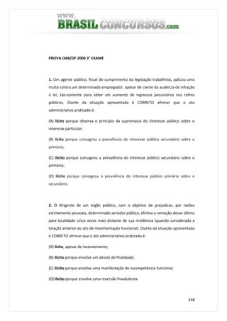 248
PROVA OAB/DF 2006 3° EXAME
1. Um agente público, fiscal do cumprimento da legislação trabalhista, aplicou uma
multa contra um determinado empregador, apesar de ciente da ausência de infração
à lei, tão-somente para obter um aumento de ingressos pecuniários nos cofres
públicos. Diante da situação apresentada é CORRETO afirmar que o ato
administrativo praticado é:
(A) lícito porque observa o princípio da supremacia do interesse público sobre o
interesse particular;
(B) lícito porque consagrou a prevalência do interesse público secundário sobre o
primário;
(C) ilícito porque consagrou a prevalência do interesse público secundário sobre o
primário;
(D) ilícito porque consagrou a prevalência do interesse público primário sobre o
secundário.
2. O dirigente de um órgão público, com o objetivo de prejudicar, por razões
estritamente pessoais, determinado servidor público, efetiva a remoção desse último
para localidade cinco vezes mais distante de sua residência (quando considerada a
lotação anterior ao ato de movimentação funcional). Diante da situação apresentada
é CORRETO afirmar que o ato administrativo praticado é:
(A) lícito, apesar de inconveniente;
(B) ilícito porque envolve um desvio de finalidade;
(C) ilícito porque envolve uma manifestação de incompetência funcional;
(D) ilícito porque envolve uma reversão fraudulenta.
 