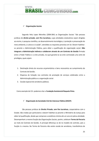 25
Organizações Sociais
Segundo Hely Lopes Meirelles (2004:364) as Organizações Sociais "são pessoas
jurídicas de direito privado, sem fins lucrativos, cujas atividades estatutárias sejam dirigidas
ao ensino, à pesquisa científica, ao desenvolvimento tecnológico, à proteção e preservação do
meio ambiente, à cultura e à saúde", atendidos os requisitos previstos em lei. Devem habilitar-
se perante a Administração Pública, para obter a qualificação de organização social. Não
integram a Administração Indireta e colaboram através de um Contrato de Gestão firmado
entre o Poder Público e o ente privado, no qual garante-se ao ente contratado uma série de
privilégios, quais sejam:
1. Destinação direta de recursos orçamentários e bens necessários ao cumprimento do
Contrato de Gestão.
2. Dispensa de licitação nos contratos de prestação de serviços celebrados entre a
Administração pública e a organização social.
3. Cessão especial de servidores públicos.
Como exemplo de O.S. podemos citar a Fundação Assistencial Roquete Pinto.
Organização da Sociedade Civil de Interesse Público (OSCIP)
São pessoas jurídicas de Direito Privado, sem fins lucrativos, cooperadoras com o
Estado. São criadas por particulares e devem habilitar-se perante o Ministério da Justiça para
obter tal qualificação, desde que comprove a existência mínima de um ano em plena atividade.
Desempenham a mesma função das Organizações Sociais, porém, celebram Termo de Parceria
ao invés do Contrato de Gestão. A principal diferença se dá no modelo de contrato, pois a
função é a mesma. No Termo de Parceria não existe cessão de servidores, transferência de
 