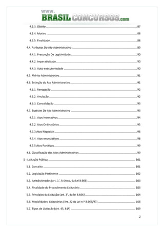 2
4.3.3. Objeto........................................................................................................................ 87
4.3.4. Motivo....................................................................................................................... 88
4.3.5. Finalidade.................................................................................................................. 88
4.4. Atributos Do Ato Administrativo...................................................................................... 89
4.4.1. Presunção De Legitimidade....................................................................................... 90
4.4.2. Imperatividade.......................................................................................................... 90
4.4.3. Auto-executoriedade ................................................................................................ 90
4.5. Mérito Administrativo...................................................................................................... 91
4.6. Extinção do Ato Administrativo........................................................................................ 91
4.6.1. Revogação ................................................................................................................. 92
4.6.2. Anulação.................................................................................................................... 92
4.6.3. Convalidação ............................................................................................................. 93
4.7. Espécies De Ato Administrativo ....................................................................................... 93
4.7.1. Atos Normativos........................................................................................................ 94
4.7.2. Atos Ordinatórios...................................................................................................... 95
4.7.3 Atos Negociais............................................................................................................ 96
4.7.4. Atos enunciativos...................................................................................................... 98
4.7.5 Atos Punitivos............................................................................................................. 99
4.8. Classificação dos Atos Administrativos ............................................................................ 99
5 - Licitação Pública................................................................................................................... 101
5.1. Conceito ......................................................................................................................... 101
5.2. Legislação Pertinente..................................................................................................... 102
5.3. Jurisdicionados (art. 1°, § único, da Lei 8.666)............................................................... 103
5.4. Finalidade do Procedimento Licitatório......................................................................... 103
5.5. Princípios da Licitação (art. 3°, da lei 8.666) .................................................................. 104
5.6. Modalidades Licitatórias (Art. 22 da Lei n.º 8.666/93) ................................................. 106
5.7. Tipos de Licitação (Art. 45, §1º) ..................................................................................... 109
 