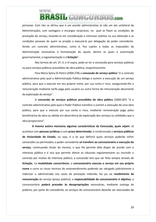 29
personae. Com isto se afirma que é um acordo administrativo (e não um ato unilateral da
Administração), com vantagens e encargos recíprocos, no qual se fixam as condições de
prestação do serviço, levando-se em consideração o interesse coletivo na sua obtenção e as
condições pessoais de quem se propõe a executá-lo por delegação do poder concedente.
Sendo um contrato administrativo, como é, fica sujeito a todas as imposições da
Administração necessárias á formalização do ajuste, dentre as quais a autorização
governamental, a regulamentação e a licitação".
Nos termos do art. 2º, II, e III supra, pode-se ter a concessão para serviços públicos
ou para serviços públicos precedidos de obra pública, respectivamente.
Para Maria Sylvia Di Pietro (2004:278) a concessão de serviço público "é o contrato
administrativo pelo qual a Administração Pública delega a outrem a execução de um serviço
público, para que o execute em seu próprio nome, por sua conta e risco, assegurando-lhe a
remuneração mediante tarifa paga pelo usuário ou outra forma de remuneração decorrente
da exploração do serviço".
A concessão de serviços públicos precedidos de obra pública (2004:287) "é o
contrato administrativo pelo qual o Poder Público transfere a outrem a execução de uma obra
pública, para que a execute por sua conta e risco, mediante remuneração paga pelos
beneficiários da obra ou obtida em decorrência da exploração dos serviços ou utilidades que a
obra proporciona".
A mesma autora menciona algumas características da Concessão, quais sejam: só
acontece com pessoas jurídicas e com prazo determinado; é condicionada a serviços públicos
de titularidade do Estado, ou seja, é a lei que definirá quais serviços poderão sofrer
concessões ou permissões; o poder concedente só transfere ao concessionário a execução do
serviço, continuando titular do mesmo, o que lhe permite dele dispor de acordo com o
interesse público e é isso que permite alterar as cláusulas regulamentares ou rescindir o
contrato por motivo de interesse público; a concessão tem que ser feita sempre através de
licitação, na modalidade concorrência; o concessionário executa o serviço em seu próprio
nome e corre os riscos normais do empreendimento podendo ser obrigado judicialmente a
indenizar o administrado nos casos de prestação indevida; faz jus ao recebimento da
remuneração do serviço (preço público); a responsabilidade do concessionário é objetiva; o
concessionário poderá proceder às desapropriações necessárias, mediante outorga de
poderes, por parte do concedente; os serviços do concessionário deverão ser executados de
 