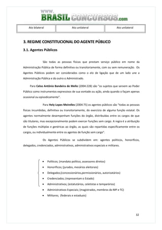 32
Ato bilateral Ato unilateral Ato unilateral
3. REGIME CONSTITUCIONAL DO AGENTE PÚBLICO
3.1. Agentes Públicos
São todas as pessoas físicas que prestam serviço público em nome da
Administração Pública de forma definitiva ou transitoriamente, com ou sem remuneração. Os
Agentes Públicos podem ser considerados como o elo de ligação que de um lado une a
Administração Pública e do outro o Administrado.
Para Celso Antônio Bandeira de Mello (2004:228) são "os sujeitos que servem ao Poder
Público como instrumentos expressivos de sua vontade ou ação, ainda quando o façam apenas
ocasional ou episodicamente".
Para Hely Lopes Meirelles (2004:75) os agentes públicos são "todas as pessoas
físicas incumbidas, definitiva ou transitoriamente, do exercício de alguma função estatal. Os
agentes normalmente desempenham funções do órgão, distribuídas entre os cargos de que
são titulares, mas excepcionalmente podem exercer funções sem cargo. A regra é a atribuição
de funções múltiplas e genéricas ao órgão, as quais são repartidas especificamente entre os
cargos, ou individualmente entre os agentes de função sem cargo".
Os Agentes Públicos se subdividem em: agentes políticos, honoríficos,
delegados, credenciados, administrativos, administrativos especiais e militares.
• Políticos; (mandato político, assessores diretos)
• Honoríficos; (jurados, mesários eleitorais)
• Delegados;(concessionários,permissionários, autorizatários)
• Credenciados; (representam o Estado)
• Administrativos; (estatutários, celetistas e temparários)
• Administrativos Especiais; (magistrados, membros do MP e TC)
• Militares; (federais e estaduais)
 