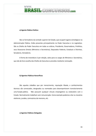 33
a) Agente Público Político
São os formadores da vontade superior do Estado, que ocupam lugares estratégicos na
Administração Pública. Estão presentes principalmente no Poder Executivo e no Legislativo.
São os Chefes do Poder Executivo em todas as esferas, Presidente, Governadores, Prefeitos,
seus Assessores Diretos (Ministros e Secretários), Deputados Federais, Estaduais e Distritais,
Senadores, Vereadores.
A forma de investidura é por eleição, salvo para os cargos de Ministros e Secretários,
que são de livre escolha dos Chefes do Executivo e providos mediante nomeação.
b) Agentes Públicos Honoríficos
São aqueles cidadãos que por merecimento, reputação ilibada, e conhecimentos
técnicos são convocados, designados ou nomeados para desempenharem transitoriamente
uma função pública. Não possuem qualquer vínculo empregatício ou estatutário com o
Estado. Normalmente trabalham sem remuneração. Como exemplo podemos citar os mesários
eleitorais, jurados, comissários de menores, etc.
c) Agentes Públicos Delegados
 