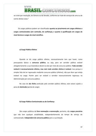 37
se criam por resolução, da Câmara ou do Senado, conforme ser trate de serviços de uma ou de
outras destas casas."
Os cargos públicos podem ser classificados quanto ao provimento em cargos efetivos e
cargos comissionados (em comissão, de confiança), e quanto à qualificação em cargos de
nível técnico e cargos de nível científico.
a) Cargo Público Efetivo
Quando se diz cargo público efetivo, necessariamente tem que haver, como
pressuposto básico o concurso público, ou seja, para ser servidor público estável
obrigatoriamente a sua investidura deverá se dar por meio de concurso público. Todo servidor
estável é necessariamente efetivo, mas nem todo servidor efetivo é estável. Isso porque o
simples fato de ter ingressado mediante concurso público (efetivo), não que dizer que esteja
estável no cargo. Porém para ser estável o servidor necessariamente ingressou na
Administração por concurso público.
No caso de ato ilícito praticado pelo servidor público efetivo, este estará sujeito a
pena de demissão (perda do cargo).
b) Cargo Público Comissionado ou de Confiança
São cargos públicos de livre nomeação e exoneração, portanto, são cargos precários
que não tem qualquer estabilidade, independentemente do tempo de serviço do
comissionado. Independem de concurso público para a sua lotação.
 