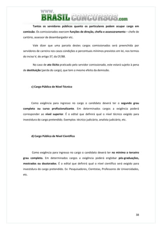 38
Tantos os servidores públicos quanto os particulares podem ocupar cargo em
comissão. Os comissionados exercem funções de direção, chefia e assessoramento – chefe de
cartório, assessor de desembargador etc.
Vale dizer que uma parcela destes cargos comissionados será preenchida por
servidores de carreira nos casos condições e percentuais mínimos previstos em lei, nos termos
do inciso V, do artigo 37, da CF/88.
No caso de ato ilícito praticado pelo servidor comissionado, este estará sujeito à pena
de destituição (perda do cargo), que tem o mesmo efeito da demissão.
c) Cargo Público de Nível Técnico
Como exigência para ingresso no cargo o candidato deverá ter o segundo grau
completo ou curso profissionalizante. Em determinados cargos a exigência poderá
corresponder ao nível superior. É o edital que definirá qual o nível técnico exigido para
investidura do cargo pretendido. Exemplos: técnico judiciário, analista judiciário, etc.
d) Cargo Público de Nível Científico
Como exigência para ingresso no cargo o candidato deverá ter no mínimo o terceiro
grau completo. Em determinados cargos a exigência poderá englobar pós-graduações,
mestrados ou doutorados. É o edital que definirá qual o nível científico será exigido para
investidura do cargo pretendido. Ex: Pesquisadores, Cientistas, Professores de Universidades,
etc.
 