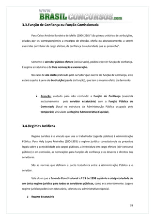 39
3.3.Função de Confiança ou Função Comissionada
Para Celso Antônio Bandeira de Mello (2004:236) "são plexos unitários de atribuições,
criados por lei, correspondentes a encargos de direção, chefia ou assessoramento, a serem
exercidas por titular de cargo efetivo, da confiança da autoridade que as preenche".
Somente o servidor público efetivo (concursado), poderá exercer função de confiança.
É regime estatutário e de livre nomeação e exoneração.
No caso de ato ilícito praticado pelo servidor que exerce de função de confiança, este
estará sujeito à pena de destituição (perda da função), que tem o mesmo efeito da demissão.
• Atenção: cuidado para não confundir a Função de Confiança (exercida
exclusivamente pelo servidor estatutário) com a Função Pública do
Contratado (local na estrutura da Administração Pública ocupada pelo
temporário vinculado ao Regime Administrativo Especial).
3.4.Regimes Jurídicos
Regime Jurídico é o vínculo que une o trabalhador (agente público) à Administração
Pública. Para Hely Lopes Meirelles (2004:393) o regime jurídico consubstancia os preceitos
legais sobre a acessibilidade aos cargos públicos, a investidura em cargo efetivo (por concurso
público) e em comissão, as nomeações para funções de confiança e os deveres e direitos dos
servidores.
São as normas que definem o pacto trabalhista entre a Administração Pública e o
servidor.
Vale dizer que a Emenda Constitucional n.º 19 de 1998 suprimiu a obrigatoriedade de
um único regime jurídico para todos os servidores públicos, como era anteriormente. Logo o
regime jurídico poderá ser estatutário, celetista ou administrativo especial.
1- Regime Estatutário
 