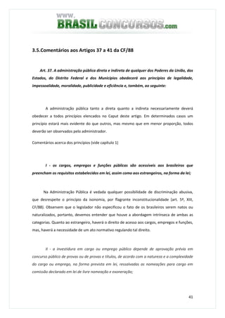 41
3.5.Comentários aos Artigos 37 a 41 da CF/88
Art. 37. A administração pública direta e indireta de qualquer dos Poderes da União, dos
Estados, do Distrito Federal e dos Municípios obedecerá aos princípios de legalidade,
impessoalidade, moralidade, publicidade e eficiência e, também, ao seguinte:
A administração pública tanto a direta quanto a indireta necessariamente deverá
obedecer a todos princípios elencados no Caput deste artigo. Em determinados casos um
princípio estará mais evidente do que outros, mas mesmo que em menor proporção, todos
deverão ser observados pelo administrador.
Comentários acerca dos princípios (vide capítulo 1)
I - os cargos, empregos e funções públicas são acessíveis aos brasileiros que
preencham os requisitos estabelecidos em lei, assim como aos estrangeiros, na forma da lei;
Na Administração Pública é vedada qualquer possibilidade de discriminação abusiva,
que desrespeite o princípio da isonomia, por flagrante inconstitucionalidade (art. 5º, XIII,
CF/88). Observem que o legislador não especificou o fato de os brasileiros serem natos ou
naturalizados, portanto, devemos entender que houve a abordagem intrínseca de ambas as
categorias. Quanto ao estrangeiro, haverá o direito de acesso aos cargos, empregos e funções,
mas, haverá a necessidade de um ato normativo regulando tal direito.
II - a investidura em cargo ou emprego público depende de aprovação prévia em
concurso público de provas ou de provas e títulos, de acordo com a natureza e a complexidade
do cargo ou emprego, na forma prevista em lei, ressalvadas as nomeações para cargo em
comissão declarado em lei de livre nomeação e exoneração;
 