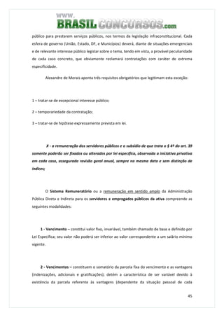 45
público para prestarem serviços públicos, nos termos da legislação infraconstitucional. Cada
esfera de governo (União, Estado, DF, e Municípios) deverá, diante de situações emergenciais
e de relevante interesse público legislar sobre o tema, tendo em vista, a provável peculiaridade
de cada caso concreto, que obviamente reclamará contratações com caráter de extrema
especificidade.
Alexandre de Morais aponta três requisitos obrigatórios que legitimam esta exceção:
1 – tratar-se de excepcional interesse público;
2 – temporariedade da contratação;
3 – tratar-se de hipótese expressamente prevista em lei.
X - a remuneração dos servidores públicos e o subsídio de que trata o § 4º do art. 39
somente poderão ser fixados ou alterados por lei específica, observada a iniciativa privativa
em cada caso, assegurada revisão geral anual, sempre na mesma data e sem distinção de
índices;
O Sistema Remuneratório ou a remuneração em sentido amplo da Administração
Pública Direta e Indireta para os servidores e empregados públicos da ativa compreende as
seguintes modalidades:
1 - Vencimento – constitui valor fixo, invariável, também chamado de base e definido por
Lei Específica; seu valor não poderá ser inferior ao valor correspondente a um salário mínimo
vigente.
2 - Vencimentos – constituem o somatório da parcela fixa do vencimento e as vantagens
(indenizações, adicionais e gratificações); detém a característica de ser variável devido à
existência da parcela referente às vantagens (dependente da situação pessoal de cada
 