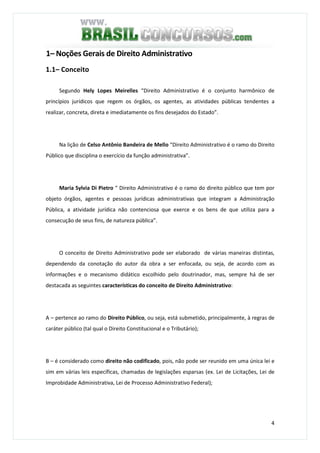 4
1– Noções Gerais de Direito Administrativo
1.1– Conceito
Segundo Hely Lopes Meirelles “Direito Administrativo é o conjunto harmônico de
princípios jurídicos que regem os órgãos, os agentes, as atividades públicas tendentes a
realizar, concreta, direta e imediatamente os fins desejados do Estado”.
Na lição de Celso Antônio Bandeira de Mello “Direito Administrativo é o ramo do Direito
Público que disciplina o exercício da função administrativa”.
Maria Sylvia Di Pietro “ Direito Administrativo é o ramo do direito público que tem por
objeto órgãos, agentes e pessoas jurídicas administrativas que integram a Administração
Pública, a atividade jurídica não contenciosa que exerce e os bens de que utiliza para a
consecução de seus fins, de natureza pública”.
O conceito de Direito Administrativo pode ser elaborado de várias maneiras distintas,
dependendo da conotação do autor da obra a ser enfocada, ou seja, de acordo com as
informações e o mecanismo didático escolhido pelo doutrinador, mas, sempre há de ser
destacada as seguintes características do conceito de Direito Administrativo:
A – pertence ao ramo do Direito Público, ou seja, está submetido, principalmente, à regras de
caráter público (tal qual o Direito Constitucional e o Tributário);
B – é considerado como direito não codificado, pois, não pode ser reunido em uma única lei e
sim em várias leis específicas, chamadas de legislações esparsas (ex. Lei de Licitações, Lei de
Improbidade Administrativa, Lei de Processo Administrativo Federal);
 