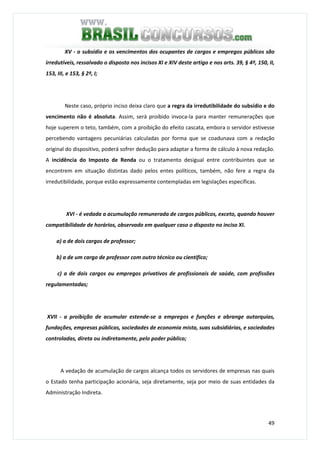 49
XV - o subsídio e os vencimentos dos ocupantes de cargos e empregos públicos são
irredutíveis, ressalvado o disposto nos incisos XI e XIV deste artigo e nos arts. 39, § 4º, 150, II,
153, III, e 153, § 2º, I;
Neste caso, próprio inciso deixa claro que a regra da irredutibilidade do subsídio e do
vencimento não é absoluta. Assim, será proibido invoca-la para manter remunerações que
hoje superem o teto, também, com a proibição do efeito cascata, embora o servidor estivesse
percebendo vantagens pecuniárias calculadas por forma que se coadunava com a redação
original do dispositivo, poderá sofrer dedução para adaptar a forma de cálculo à nova redação.
A incidência do Imposto de Renda ou o tratamento desigual entre contribuintes que se
encontrem em situação distintas dado pelos entes políticos, também, não fere a regra da
irredutibilidade, porque estão expressamente contempladas em legislações específicas.
XVI - é vedada a acumulação remunerada de cargos públicos, exceto, quando houver
compatibilidade de horários, observado em qualquer caso o disposto no inciso XI.
a) a de dois cargos de professor;
b) a de um cargo de professor com outro técnico ou científico;
c) a de dois cargos ou empregos privativos de profissionais de saúde, com profissões
regulamentadas;
XVII - a proibição de acumular estende-se a empregos e funções e abrange autarquias,
fundações, empresas públicas, sociedades de economia mista, suas subsidiárias, e sociedades
controladas, direta ou indiretamente, pelo poder público;
A vedação de acumulação de cargos alcança todos os servidores de empresas nas quais
o Estado tenha participação acionária, seja diretamente, seja por meio de suas entidades da
Administração Indireta.
 