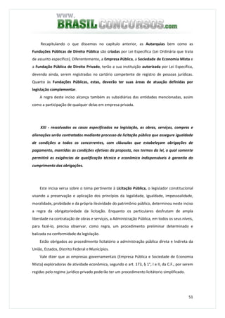 51
Recapitulando o que dissemos no capítulo anterior, as Autarquias bem como as
Fundações Públicas de Direito Público são criadas por Lei Específica (Lei Ordinária que trata
de assunto específico). Diferentemente, a Empresa Pública, a Sociedade de Economia Mista e
a Fundação Pública de Direito Privado, terão a sua instituição autorizada por Lei Específica,
devendo ainda, serem registradas no cartório competente de registro de pessoas jurídicas.
Quanto às Fundações Públicas, estas, deverão ter suas áreas de atuação definidas por
legislação complementar.
A regra deste inciso alcança também as subsidiárias das entidades mencionadas, assim
como a participação de qualquer delas em empresa privada.
XXI - ressalvados os casos especificados na legislação, as obras, serviços, compras e
alienações serão contratados mediante processo de licitação pública que assegure igualdade
de condições a todos os concorrentes, com cláusulas que estabeleçam obrigações de
pagamento, mantidas as condições efetivas da proposta, nos termos da lei, o qual somente
permitirá as exigências de qualificação técnica e econômica indispensáveis à garantia do
cumprimento das obrigações.
Este incisa versa sobre o tema pertinente à Licitação Pública, o legislador constitucional
visando a preservação e aplicação dos princípios da legalidade, igualdade, impessoalidade,
moralidade, probidade e da própria ilesividade do patrimônio público, determinou neste inciso
a regra da obrigatoriedade da licitação. Enquanto os particulares desfrutam de ampla
liberdade na contratação de obras e serviços, a Administração Pública, em todos os seus níveis,
para fazê-lo, precisa observar, como regra, um procedimento preliminar determinado e
balizada na conformidade da legislação.
Estão obrigados ao procedimento licitatório a administração pública direta e Indireta da
União, Estados, Distrito Federal e Municípios.
Vale dizer que as empresas governamentais (Empresa Pública e Sociedade de Economia
Mista) exploradoras de atividade econômica, segundo o art. 173, § 1°, I e II, da C.F., por serem
regidas pelo regime jurídico privado poderão ter um procedimento licitátorio simplificado.
 