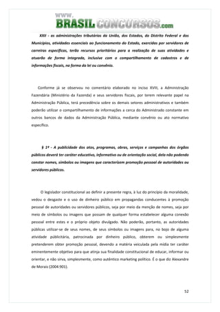 52
XXII - as administrações tributárias da União, dos Estados, do Distrito Federal e dos
Municípios, atividades essenciais ao funcionamento do Estado, exercidas por servidores de
carreiras específicas, terão recursos prioritários para a realização de suas atividades e
atuarão de forma integrada, inclusive com o compartilhamento de cadastros e de
informações fiscais, na forma da lei ou convênio.
Conforme já se observou no comentário elaborado no inciso XVIII, a Administração
Fazendária (Ministério da Fazenda) e seus servidores fiscais, por terem relevante papel na
Administração Pública, terá precedência sobre os demais setores administrativos e também
poderão utilizar o compartilhamento de informações a cerca do Administrado constante em
outros bancos de dados da Administração Pública, mediante convênio ou ato normativo
específico.
§ 1º - A publicidade dos atos, programas, obras, serviços e campanhas dos órgãos
públicos deverá ter caráter educativo, informativo ou de orientação social, dela não podendo
constar nomes, símbolos ou imagens que caracterizem promoção pessoal de autoridades ou
servidores públicos.
O legislador constitucional ao definir a presente regra, à luz do princípio da moralidade,
vedou o desgaste e o uso de dinheiro público em propagandas conducentes à promoção
pessoal de autoridades ou servidores públicos, seja por meio da menção de nomes, seja por
meio de símbolos ou imagens que possam de qualquer forma estabelecer alguma conexão
pessoal entre estes e o próprio objeto divulgado. Não poderão, portanto, as autoridades
públicas utilizar-se de seus nomes, de seus símbolos ou imagens para, no bojo de alguma
atividade públicitária, patrocinada por dinheiro público, obterem ou simplesmente
pretenderem obter promoção pessoal, devendo a matéria veiculada pela mídia ter caráter
eminentemente objetivo para que atinja sua finalidade constitucional de educar, informar ou
orientar, e não sirva, simplesmente, como autêntico marketing político. É o que diz Alexandre
de Morais (2004:901).
 