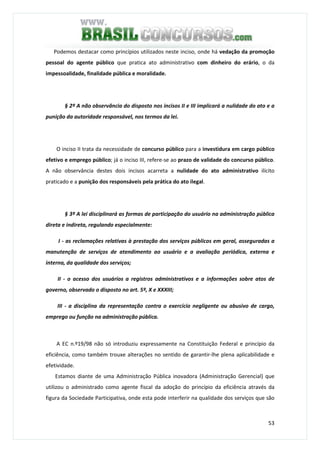 53
Podemos destacar como princípios utilizados neste inciso, onde há vedação da promoção
pessoal do agente público que pratica ato administrativo com dinheiro do erário, o da
impessoalidade, finalidade pública e moralidade.
§ 2º A não observância do disposto nos incisos II e III implicará a nulidade do ato e a
punição da autoridade responsável, nos termos da lei.
O inciso II trata da necessidade de concurso público para a investidura em cargo público
efetivo e emprego público; já o inciso III, refere-se ao prazo de validade do concurso público.
A não observância destes dois incisos acarreta a nulidade do ato administrativo ilícito
praticado e a punição dos responsáveis pela prática do ato ilegal.
§ 3º A lei disciplinará as formas de participação do usuário na administração pública
direta e indireta, regulando especialmente:
I - as reclamações relativas à prestação dos serviços públicos em geral, asseguradas a
manutenção de serviços de atendimento ao usuário e a avaliação periódica, externa e
interna, da qualidade dos serviços;
II - o acesso dos usuários a registros administrativos e a informações sobre atos de
governo, observado o disposto no art. 5º, X e XXXIII;
III - a disciplina da representação contra o exercício negligente ou abusivo de cargo,
emprego ou função na administração pública.
A EC n.º19/98 não só introduziu expressamente na Constituição Federal e princípio da
eficiência, como também trouxe alterações no sentido de garantir-lhe plena aplicabilidade e
efetividade.
Estamos diante de uma Administração Pública inovadora (Administração Gerencial) que
utilizou o administrado como agente fiscal da adoção do princípio da eficiência através da
figura da Sociedade Participativa, onde esta pode interferir na qualidade dos serviços que são
 