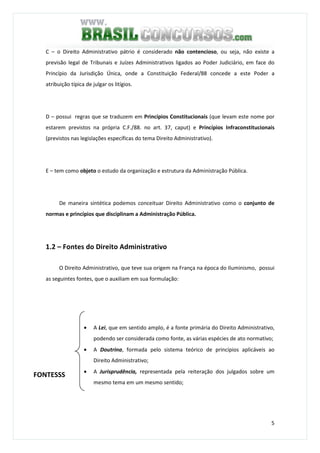 5
C – o Direito Administrativo pátrio é considerado não contencioso, ou seja, não existe a
previsão legal de Tribunais e Juízes Administrativos ligados ao Poder Judiciário, em face do
Princípio da Jurisdição Única, onde a Constituição Federal/88 concede a este Poder a
atribuição típica de julgar os litígios.
D – possui regras que se traduzem em Princípios Constitucionais (que levam este nome por
estarem previstos na própria C.F./88. no art. 37, caput) e Princípios Infraconstitucionais
(previstos nas legislações específicas do tema Direito Administrativo).
E – tem como objeto o estudo da organização e estrutura da Administração Pública.
De maneira sintética podemos conceituar Direito Administrativo como o conjunto de
normas e princípios que disciplinam a Administração Pública.
1.2 – Fontes do Direito Administrativo
O Direito Administrativo, que teve sua origem na França na época do Iluminismo, possui
as seguintes fontes, que o auxiliam em sua formulação:
• A Lei, que em sentido amplo, é a fonte primária do Direito Administrativo,
podendo ser considerada como fonte, as várias espécies de ato normativo;
• A Doutrina, formada pelo sistema teórico de princípios aplicáveis ao
Direito Administrativo;
• A Jurisprudência, representada pela reiteração dos julgados sobre um
mesmo tema em um mesmo sentido;
FONTESSS
 