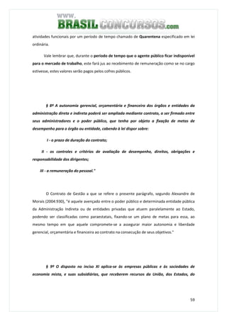 59
atividades funcionais por um período de tempo chamado de Quarentena especificado em lei
ordinária.
Vale lembrar que, durante o período de tempo que o agente público ficar indisponível
para o mercado de trabalho, este fará jus ao recebimento de remuneração como se no cargo
estivesse, estes valores serão pagos pelos cofres públicos.
§ 8º A autonomia gerencial, orçamentária e financeira dos órgãos e entidades da
administração direta e indireta poderá ser ampliada mediante contrato, a ser firmado entre
seus administradores e o poder público, que tenha por objeto a fixação de metas de
desempenho para o órgão ou entidade, cabendo à lei dispor sobre:
I - o prazo de duração do contrato;
II - os controles e critérios de avaliação de desempenho, direitos, obrigações e
responsabilidade dos dirigentes;
III - a remuneração do pessoal."
O Contrato de Gestão a que se refere o presente parágrafo, segundo Alexandre de
Morais (2004:930), "é aquele avençado entre o poder público e determinada entidade pública
da Administração Indireta ou de entidades privadas que atuem paralelamente ao Estado,
podendo ser classificadas como paraestatais, fixando-se um plano de metas para essa, ao
mesmo tempo em que aquele compromete-se a assegurar maior autonomia e liberdade
gerencial, orçamentária e financeira ao contrato na consecução de seus objetivos."
§ 9º O disposto no inciso XI aplica-se às empresas públicas e às sociedades de
economia mista, e suas subsidiárias, que receberem recursos da União, dos Estados, do
 