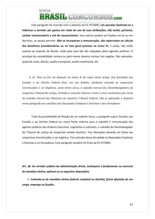 61
Este parágrafo foi inserido com o advento da EC 47/2005, tais parcelas destinam-se a
indenizar o servidor por gastos em razão do uso de suas atribuições, não tendo, portanto,
caráter remuneratório e sim de ressarcimento. Seus valores podem ser fixados em lei ou em
decretos, se aquela permitir. Não se incorporam a remuneração, não repercutem no cálculo
dos benefícios previdenciários ou no teto geral previsto no inciso XI, e ainda, não estão
sujeitas ao Imposto de Renda, razão pela qual são tão cobiçadas pelos agentes políticos. O
princípio da razoabilidade norteia ou pelo menos deveria nortear tais regalias. São exemplos:
ajuda de custo, diárias, auxílio-transporte, auxílio-vestimenta, etc.
§ 12. Para os fins do disposto no inciso XI do caput deste artigo, fica facultado aos
Estados e ao Distrito Federal fixar, em seu âmbito, mediante emenda às respectivas
Constituições e Lei Orgânica, como limite único, o subsídio mensal dos Desembargadores do
respectivo Tribunal de Justiça, limitado a noventa inteiros e vinte e cinco centésimos por cento
do subsídio mensal dos Ministros do Supremo Tribunal Federal, não se aplicando o disposto
neste parágrafo aos subsídios dos Deputados Estaduais e Distritais e dos Vereadores.
Trata da possibilidade da fixação de um subteto único, o parágrafo supra, facultou aos
Estados e ao Distrito Federal ter como limite máximo para o subsídio e remuneração dos
agentes públicos dos Poderes Executivo, Legislativo e Judiciário, o subsídio do Desembargador
do Tribunal de Justiça do respectivo estado membro. Tais alterações deverão ser feitas nas
respectivas Constituições e Lei orgânica. Fica excluída dessa faculdade os Deputados Estaduais
e Distritais e os Vereadores. Este parágrafo também foi fruto da EC 47/2005.
Art. 38. Ao servidor público da administração direta, autárquica e fundacional, no exercício
de mandato eletivo, aplicam-se as seguintes disposições:
I - tratando-se de mandato eletivo federal, estadual ou distrital, ficará afastado de seu
cargo, emprego ou função;
 