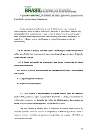 63
V - para efeito de benefício previdenciário, no caso de afastamento, os valores serão
determinados como se no exercício estivesse.
Como o inciso anterior determina, quando do afastamento para o exercício de
mandato eletivo o tempo de serviço será contado para todos os efeitos legais, inclusive para
efeitos dos benefícios previdenciários, ou seja, no caso de afastamento do servidor os valores
pagos a título de benefícios previdenciários serão calculados com base na remuneração do
cargo efetivo e não com base no subsídio do cargo eletivo (valores dos proventos da
aposentadoria).
Art. 39. A União, os Estados, o Distrito Federal e os Municípios instituirão conselho de
política de administração e remuneração de pessoal, integrado por servidores designados
pelos respectivos Poderes.
§ 1º A fixação dos padrões de vencimento e dos demais componentes do sistema
remuneratório observará:
I - a natureza, o grau de responsabilidade e a complexidade dos cargos componentes de
cada carreira;
II - os requisitos para a investidura;
III - as peculiaridades dos cargos.
A EC19/98 extingui a obrigatoriedade do Regime Jurídico Único dos servidores
públicos (RJU), substituindo-o pela obrigatoriedade de a União, os Estados, o Distrito Federal e
os Municípios instituírem um Conselho de Política de Administração e Remuneração de
Pessoal integrado por servidores designados pelo respectivos poderes.
Para José Tarcízio de Almeida Melo, o abandono do Regime Jurídico Único dos
servidores públicos é justificado para fins de reorganização da Administração Pública frente às
modernas técnicas e conceitos de gerenciamento, prestação de serviços e efetividade no
campo da Administração.
 