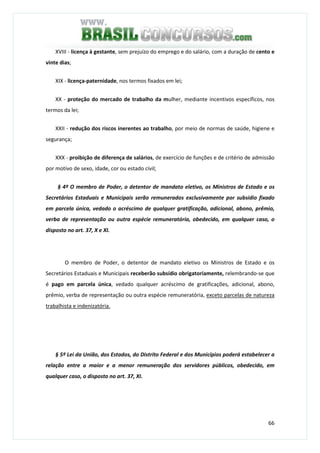66
XVIII - licença à gestante, sem prejuízo do emprego e do salário, com a duração de cento e
vinte dias;
XIX - licença-paternidade, nos termos fixados em lei;
XX - proteção do mercado de trabalho da mulher, mediante incentivos específicos, nos
termos da lei;
XXII - redução dos riscos inerentes ao trabalho, por meio de normas de saúde, higiene e
segurança;
XXX - proibição de diferença de salários, de exercício de funções e de critério de admissão
por motivo de sexo, idade, cor ou estado civil;
§ 4º O membro de Poder, o detentor de mandato eletivo, os Ministros de Estado e os
Secretários Estaduais e Municipais serão remunerados exclusivamente por subsídio fixado
em parcela única, vedado o acréscimo de qualquer gratificação, adicional, abono, prêmio,
verba de representação ou outra espécie remuneratória, obedecido, em qualquer caso, o
disposto no art. 37, X e XI.
O membro de Poder, o detentor de mandato eletivo os Ministros de Estado e os
Secretários Estaduais e Municipais receberão subsídio obrigatoriamente, relembrando-se que
é pago em parcela única, vedado qualquer acréscimo de gratificações, adicional, abono,
prêmio, verba de representação ou outra espécie remuneratória, exceto parcelas de natureza
trabalhista e indenizatória.
§ 5º Lei da União, dos Estados, do Distrito Federal e dos Municípios poderá estabelecer a
relação entre a maior e a menor remuneração dos servidores públicos, obedecido, em
qualquer caso, o disposto no art. 37, XI.
 
