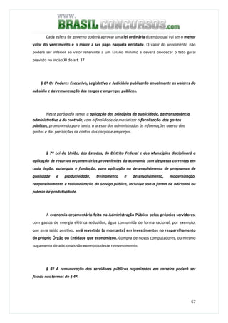 67
Cada esfera de governo poderá aprovar uma lei ordinária dizendo qual vai ser o menor
valor do vencimento e o maior a ser pago naquela entidade. O valor do vencimento não
poderá ser inferior ao valor referente a um salário mínimo e deverá obedecer o teto geral
previsto no inciso XI do art. 37.
§ 6º Os Poderes Executivo, Legislativo e Judiciário publicarão anualmente os valores do
subsídio e da remuneração dos cargos e empregos públicos.
Neste parágrafo temos a aplicação dos princípios da publicidade, da transparência
administrativa e do controle, com a finalidade de maximizar a fiscalização dos gastos
públicos, promovendo para tanto, o acesso dos administrados às informações acerca dos
gastos e das prestações de contas dos cargos e empregos.
§ 7º Lei da União, dos Estados, do Distrito Federal e dos Municípios disciplinará a
aplicação de recursos orçamentários provenientes da economia com despesas correntes em
cada órgão, autarquia e fundação, para aplicação no desenvolvimento de programas de
qualidade e produtividade, treinamento e desenvolvimento, modernização,
reaparelhamento e racionalização do serviço público, inclusive sob a forma de adicional ou
prêmio de produtividade.
A economia orçamentária feita na Administração Pública pelos próprios servidores,
com gastos de energia elétrica reduzidos, água consumida de forma racional, por exemplo,
que gera saldo positivo, será revertido (o montante) em investimentos no reaparelhamento
do próprio Órgão ou Entidade que economizou. Compra de novos computadores, ou mesmo
pagamento de adicionais são exemplos deste reinvestimento.
§ 8º A remuneração dos servidores públicos organizados em carreira poderá ser
fixada nos termos do § 4º.
 