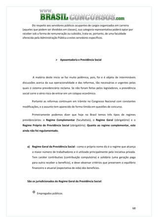 68
Diz respeito aos servidores públicos ocupantes de cargos organizados em carreira
(aqueles que podem ser divididos em classes), sua categoria representativa poderá optar por
receber sob a forma de remuneração ou subsídio, trata-se, portanto, de uma faculdade
oferecida pela Administração Pública a estes servidores específicos.
A matéria deste inicio se faz muito polêmica, pois, foi e é objeto de intermináveis
discussões acerca da sua operacionalidade e das reformas, tão necessárias e urgentes pelas
quais o sistema previdenciário reclama. Se não foram feitas pelos legisladores, a previdência
social corre o sério risco de entrar em um colapso econômico.
Portanto as reformas continuam em trâmite no Congresso Nacional com constantes
modificações, e o assunto tem aparecido de forma tímida em questões de concurso.
Primeiramente podemos dizer que hoje no Brasil temos três tipos de regimes
previdenciários: o Regime Complementar (facultativo), o Regime Geral (obrigatório) e o
Regime Próprio de Previdência Social (obrigatório). Quanto ao regime complementar, este
ainda não foi regulamentado.
a) Regime Geral da Previdência Social - como o próprio nome diz é o regime que alcança
o maior número de trabalhadores e é utilizado principalmente pela iniciativa privada.
Tem caráter contributivo (contribuição compulsória) e solidário (uma geração paga
para outra receber o benefício), e deve observar critérios que preservem o equilíbrio
financeiro e atuarial (expectativa de vida) dos benefícios.
São os jurisdicionados do Regime Geral da Previdência Social:
∗ Empregados públicos.
Aposentadoria e Previdência Social
 