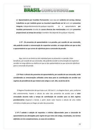 72
c) Aposentadoria por Invalidez Permanente: caso seja por acidente em serviço, doença
trabalhista ou por moléstia grave ou incurável especificada em lei será com proventos
integrais, independentemente de qualquer requisito. Já a aposentadoria por
invalidez permanente oriunda de causas diversas das mencionadas será com proventos
proporcionais ao tempo de serviço e também não depende de qualquer requisito.
§ 2º - Os proventos de aposentadoria e as pensões, por ocasião de sua concessão,
não poderão exceder a remuneração do respectivo servidor, no cargo efetivo em que se deu
a aposentadoria ou que serviu de referência para a concessão da pensão.
Aqui, tem-se um limite ou teto individual para os proventos e a pensão. Estes
benefícios, por ocasião de sua concessão, não poderão exceder a remuneração do respectivo
servidor no cargo efetivo ou vitalício em que se deu aposentadoria ou que serviu de referência
para a concessão da pensão.
§ 3º Para o cálculo dos proventos de aposentadoria, por ocasião da sua concessão, serão
consideradas as remunerações utilizadas como base para as contribuições do servidor aos
regimes de previdência de que tratam este artigo e o art. 201, na forma da lei.
O Regime Previdenciário de que trata o art. 201 da C.F., é o Regime Geral , pois, conforme
dito anteriormente, haverá o cálculo do valor dos proventos de acordo com o valor
arrecadado durante todo o tempo de contribuição do servidor para os dois regimes
previdenciários (Especial e Geral); a partir deste valor haverá o cálculo de uma média
aritmética simples para se chegar ao valor dos proventos.
§ 4º É vedada a adoção de requisitos e critérios diferenciados para a concessão de
aposentadoria aos abrangidos pelo regime de que trata este artigo, ressalvados, nos termos
definidos em leis complementares, os casos de servidores:
 