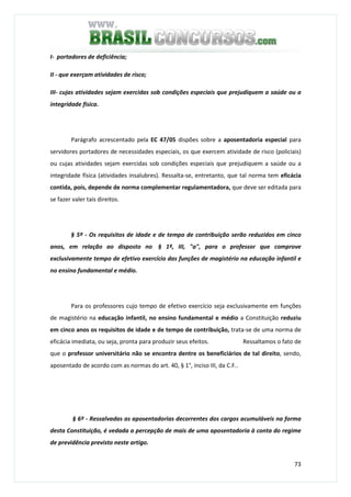 73
I- portadores de deficiência;
II - que exerçam atividades de risco;
III- cujas atividades sejam exercidas sob condições especiais que prejudiquem a saúde ou a
integridade física.
Parágrafo acrescentado pela EC 47/05 dispões sobre a aposentadoria especial para
servidores portadores de necessidades especiais, os que exercem atividade de risco (policiais)
ou cujas atividades sejam exercidas sob condições especiais que prejudiquem a saúde ou a
integridade física (atividades insalubres). Ressalta-se, entretanto, que tal norma tem eficácia
contida, pois, depende de norma complementar regulamentadora, que deve ser editada para
se fazer valer tais direitos.
§ 5º - Os requisitos de idade e de tempo de contribuição serão reduzidos em cinco
anos, em relação ao disposto no § 1º, III, "a", para o professor que comprove
exclusivamente tempo de efetivo exercício das funções de magistério na educação infantil e
no ensino fundamental e médio.
Para os professores cujo tempo de efetivo exercício seja exclusivamente em funções
de magistério na educação infantil, no ensino fundamental e médio a Constituição reduziu
em cinco anos os requisitos de idade e de tempo de contribuição, trata-se de uma norma de
eficácia imediata, ou seja, pronta para produzir seus efeitos. Ressaltamos o fato de
que o professor universitário não se encontra dentre os beneficiários de tal direito, sendo,
aposentado de acordo com as normas do art. 40, § 1°, inciso III, da C.F..
§ 6º - Ressalvadas as aposentadorias decorrentes dos cargos acumuláveis na forma
desta Constituição, é vedada a percepção de mais de uma aposentadoria à conta do regime
de previdência previsto neste artigo.
 
