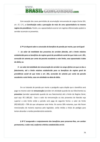 74
Com exceção dos casos permitidos de acumulação remunerada de cargos (inciso XVI,
art. 37, C.F.), a Constituição veda a percepção de mais de uma aposentadoria no mesmo
regime de previdência. Porém, se a aposentadoria ocorrer em regimes diferenciados poderá o
servidor acumular os proventos.
§ 7º Lei disporá sobre a concessão do benefício de pensão por morte, que será igual:
I - ao valor da totalidade dos proventos do servidor falecido, até o limite máximo
estabelecido para os benefícios do regime geral de previdência social de que trata o art. 201,
acrescido de setenta por cento da parcela excedente a este limite, caso aposentado à data
do óbito; ou
II - ao valor da totalidade da remuneração do servidor no cargo efetivo em que se deu o
falecimento, até o limite máximo estabelecido para os benefícios do regime geral de
previdência social de que trata o art. 201, acrescido de setenta por cento da parcela
excedente a este limite, caso em atividade na data do óbito.
Em se tratando de pensão por morte o parágrafo supra dispõe que o benefício será
pago no mesmo valor da remuneração (servidor em atividade quando do seu falecimento) ou
proventos (servidor aposentado quando do seu falecimento) até o limite do Regime Geral,
qual seja: R$ 2.801,82. Caso o valor da remuneração ou dos proventos do falecido seja
superior a este limite então a pensão será paga da seguinte forma: o valor do limite
(R$2.801,82) + 70% do que ultrapassar este limite. Os outros 30% restantes, que não foram
mencionados de maneira expressa pelo legislador, serão retidos a título de pedágio para
tentar abrandar o rombo previdenciário existente.
§ 8º É assegurado o reajustamento dos benefícios para preservar-lhes, em caráter
permanente, o valor real, conforme critérios estabelecidos em lei.
 