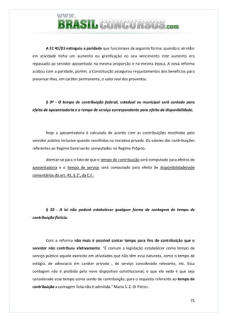 75
A EC 41/03 extinguiu a paridade que funcionava da seguinte forma: quando o servidor
em atividade tinha um aumento ou gratificação no seu vencimento este aumento era
repassado ao servidor aposentado na mesma proporção e na mesma época. A nova reforma
acabou com a paridade, porém, a Constituição assegurou reajustamentos dos benefícios para
preservar-lhes, em caráter permanente, o valor real dos proventos.
§ 9º - O tempo de contribuição federal, estadual ou municipal será contado para
efeito de aposentadoria e o tempo de serviço correspondente para efeito de disponibilidade.
Hoje a aposentadoria é calculada de acordo com as contribuições recolhidas pelo
servidor público inclusive quando recolhidas na iniciativa privada. Os valores das contribuições
referentes ao Regime Geral serão computados no Regime Próprio.
Atentar-se para o fato de que o tempo de contribuição será computado para efeitos de
aposentadoria e o tempo de serviço será computado para efeito de disponibilidade(vide
comentários do art. 41, § 2°, da C.F..
§ 10 - A lei não poderá estabelecer qualquer forma de contagem de tempo de
contribuição fictício.
Com a reforma não mais é possível contar tempo para fins de contribuição que o
servidor não contribuiu efetivamente. "É comum a legislação estabelecer como tempo de
serviço público aquele exercido em atividades que não têm essa natureza, como o tempo de
estágio, de advocacia em caráter privado , de serviço considerado relevante, etc. Essa
contagem não é proibida pelo novo dispositivo constitucional; o que ele veda é que seja
considerado esse tempo como sendo de contribuição; para o requisito referente ao tempo de
contribuição a contagem ficta não é admitida." Maria S. Z. Di Pietro .
 