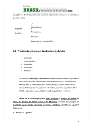7
sobrepõem ao direito de propriedade assegurado ao particular, ressalvando as indenizações
previstas em lei).
Direito Público;
Prerrogativas;
Restrições;
Supremacia do Interesse Público.
1.4 - Princípios Constitucionais da Administração Pública
• Legalidade;
• Impessoalidade;
• Moralidade;
• Publicidade;
• Eficiência.
São considerados Princípios Constitucionais, por estarem localizados no bojo do texto
constitucional, e devem ser observados por toda a Administração Pública (Direta e
Indireta), todas as Esferas de Governo (Federal, Estadual, Distrital e Municipal) e
todos os Poderes (Executivo, Legislativo e Judiciário), segundo o caput do art. 37, da
C.F./88: a legalidade, impessoalidade, moralidade, publicidade e eficiência.
“CF/Art. 37. A administração pública direta e indireta de qualquer dos Poderes da
União, dos Estados, do Distrito Federal e dos Municípios obedecerá aos princípios de
legalidade, impessoalidade, moralidade, publicidade e eficiência e, também, ao seguinte:”
(grifo nosso)
• Princípio da Legalidade
Regime
Jurídico
 