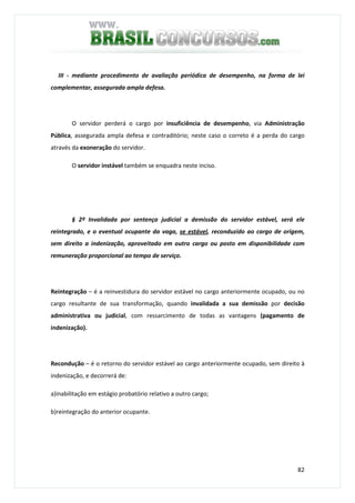 82
III - mediante procedimento de avaliação periódica de desempenho, na forma de lei
complementar, assegurada ampla defesa.
O servidor perderá o cargo por insuficiência de desempenho, via Administração
Pública, assegurada ampla defesa e contraditório; neste caso o correto é a perda do cargo
através da exoneração do servidor.
O servidor instável também se enquadra neste inciso.
§ 2º Invalidada por sentença judicial a demissão do servidor estável, será ele
reintegrado, e o eventual ocupante da vaga, se estável, reconduzido ao cargo de origem,
sem direito a indenização, aproveitado em outro cargo ou posto em disponibilidade com
remuneração proporcional ao tempo de serviço.
Reintegração – é a reinvestidura do servidor estável no cargo anteriormente ocupado, ou no
cargo resultante de sua transformação, quando invalidada a sua demissão por decisão
administrativa ou judicial, com ressarcimento de todas as vantagens (pagamento de
indenização).
Recondução – é o retorno do servidor estável ao cargo anteriormente ocupado, sem direito à
indenização, e decorrerá de:
a)inabilitação em estágio probatório relativo a outro cargo;
b)reintegração do anterior ocupante.
 