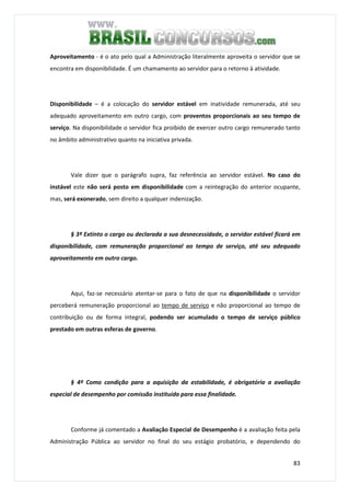 83
Aproveitamento - é o ato pelo qual a Administração literalmente aproveita o servidor que se
encontra em disponibilidade. É um chamamento ao servidor para o retorno à atividade.
Disponibilidade – é a colocação do servidor estável em inatividade remunerada, até seu
adequado aproveitamento em outro cargo, com proventos proporcionais ao seu tempo de
serviço. Na disponibilidade o servidor fica proibido de exercer outro cargo remunerado tanto
no âmbito administrativo quanto na iniciativa privada.
Vale dizer que o parágrafo supra, faz referência ao servidor estável. No caso do
instável este não será posto em disponibilidade com a reintegração do anterior ocupante,
mas, será exonerado, sem direito a qualquer indenização.
§ 3º Extinto o cargo ou declarada a sua desnecessidade, o servidor estável ficará em
disponibilidade, com remuneração proporcional ao tempo de serviço, até seu adequado
aproveitamento em outro cargo.
Aqui, faz-se necessário atentar-se para o fato de que na disponibilidade o servidor
perceberá remuneração proporcional ao tempo de serviço e não proporcional ao tempo de
contribuição ou de forma integral, podendo ser acumulado o tempo de serviço público
prestado em outras esferas de governo.
§ 4º Como condição para a aquisição da estabilidade, é obrigatória a avaliação
especial de desempenho por comissão instituída para essa finalidade.
Conforme já comentado a Avaliação Especial de Desempenho é a avaliação feita pela
Administração Pública ao servidor no final do seu estágio probatório, e dependendo do
 