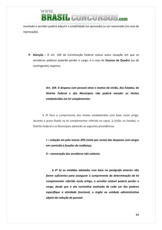 84
resultado o servidor poderá adquirir a estabilidade (se aprovado) ou ser exonerado (no caso de
reprovação).
Atenção : O art. 169 da Constituição Federal coloca outra situação em que os
servidores públicos poderão perder o cargo, é o caso de Excesso de Quadro (ou de
contingente), vejamos:
Art. 169. A despesa com pessoal ativo e inativo da União, dos Estados, do
Distrito Federal e dos Municípios não poderá exceder os limites
estabelecidos em lei complementar.
§ 3º Para o cumprimento dos limites estabelecidos com base neste artigo,
durante o prazo fixado na lei complementar referida no caput, a União, os Estados, o
Distrito Federal e os Municípios adotarão as seguintes providências:
I – redução em pelo menos 20% (vinte por cento) das despesas com cargos
em comissão e funções de confiança;
II – exoneração dos servidores não estáveis.
§ 4º Se as medidas adotadas com base no parágrafo anterior não
forem suficientes para assegurar o cumprimento da determinação da lei
complementar referida neste artigo, o servidor estável poderá perder o
cargo, desde que o ato normativo motivado de cada um dos poderes
especifique a atividade funcional, o órgão ou unidade administrativa
objeto da redução de pessoal.
 