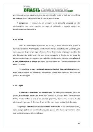 87
previstos nas normas regulamentadoras da Administração, e não se trate de competência
exclusiva, de ato normativo ou decisão de recurso administrativo.
A competência é considerada, em princípio como elemento vinculado do ato
administrativo, mas, como exceção, nos casos de delegação e avocação poderá ser
considerada como discricionária.
4.3.2. Forma
Forma é o revestimento exterior do ato, ou seja, o modo pelo qual este aparece e
revela sua existência. A forma pode, eventualmente não ser obrigatória, isto é, ocorrerá, por
vezes, ausência de prescrição legal sobre uma forma determinada, exigida para a prática do
ato. Contudo, não pode haver ato sem forma, porquanto o Direito não se ocupa de
pensamentos ou intenções enquanto não traduzidos exteriormente. Portanto, como a forma é
o meio de exteriorização do ato, sem forma não pode haver ato. Celso Antônio Bandeira de
Mello (2004:365).
Em princípio a forma é considerada elemento vinculado do ato administrativo, mas,
como exceção poderá ser considerada discricionária, quando a lei autorizar a prática do ato
por mais de uma opção.
4.3.3. Objeto
O objeto é o conteúdo do ato administrativo. É o efeito jurídico imediato que o ato
produz, é aquilo sobre o que o ato decide. Para identificá-lo, assevera Maria Sylvia Zanela Di
Pietro, "basta verificar o que o ato enuncia, prescreve, dispõe." Ex: no caso de ato
administrativo que trata de demissão de um servidor o seu objeto será a própria demissão.
Em princípio o objeto é considerado elemento discricionário do ato administrativo, mas,
como exceção poderá ser considerado vinculado, quando a lei dispor expressamente sobre
qual será o conteúdo de determinado ato.
 